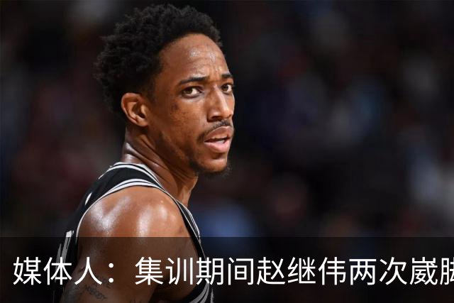 媒体人：集训期间赵继伟两次崴脚 大秋三宁李弘权高诗岩也都带伤