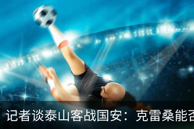 记者谈泰山客战国安：克雷桑能否出场未知 阿尔瓦罗已恢复训练