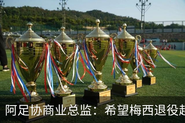 阿足协商业总监：希望梅西退役越晚越好，我们已提前几年进行规划