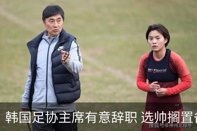 韩国足协主席有意辞职 选帅搁置备战亚洲杯亦受阻